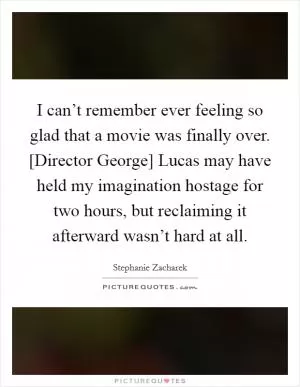 I can’t remember ever feeling so glad that a movie was finally over. [Director George] Lucas may have held my imagination hostage for two hours, but reclaiming it afterward wasn’t hard at all Picture Quote #1