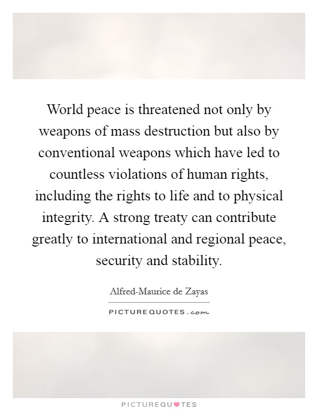 World peace is threatened not only by weapons of mass destruction but also by conventional weapons which have led to countless violations of human rights, including the rights to life and to physical integrity. A strong treaty can contribute greatly to international and regional peace, security and stability Picture Quote #1