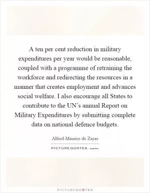 A ten per cent reduction in military expenditures per year would be reasonable, coupled with a programme of retraining the workforce and redirecting the resources in a manner that creates employment and advances social welfare. I also encourage all States to contribute to the UN’s annual Report on Military Expenditures by submitting complete data on national defence budgets Picture Quote #1