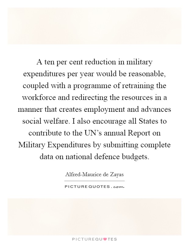 A ten per cent reduction in military expenditures per year would be reasonable, coupled with a programme of retraining the workforce and redirecting the resources in a manner that creates employment and advances social welfare. I also encourage all States to contribute to the UN's annual Report on Military Expenditures by submitting complete data on national defence budgets Picture Quote #1
