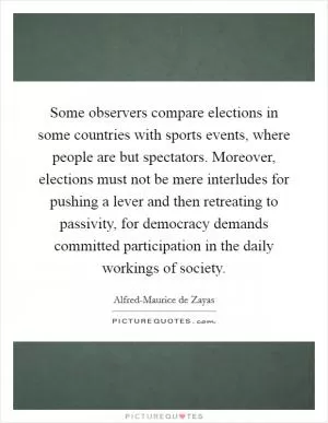 Some observers compare elections in some countries with sports events, where people are but spectators. Moreover, elections must not be mere interludes for pushing a lever and then retreating to passivity, for democracy demands committed participation in the daily workings of society Picture Quote #1