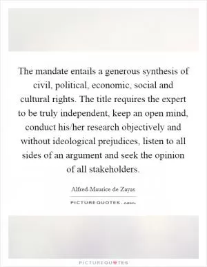 The mandate entails a generous synthesis of civil, political, economic, social and cultural rights. The title requires the expert to be truly independent, keep an open mind, conduct his/her research objectively and without ideological prejudices, listen to all sides of an argument and seek the opinion of all stakeholders Picture Quote #1