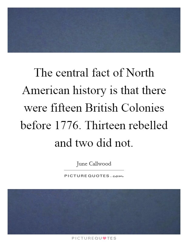 The central fact of North American history is that there were fifteen British Colonies before 1776. Thirteen rebelled and two did not Picture Quote #1