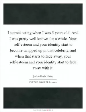 I started acting when I was 5 years old. And I was pretty well known for a while. Your self-esteem and your identity start to become wrapped up in that celebrity, and when that starts to fade away, your self-esteem and your identity start to fade away with it Picture Quote #1