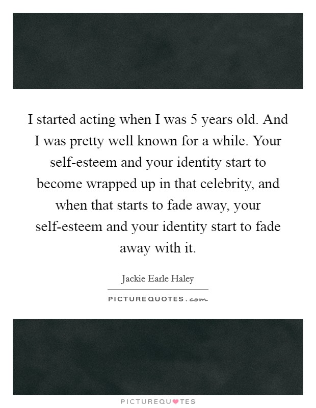 I started acting when I was 5 years old. And I was pretty well known for a while. Your self-esteem and your identity start to become wrapped up in that celebrity, and when that starts to fade away, your self-esteem and your identity start to fade away with it Picture Quote #1