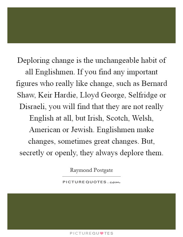 Deploring change is the unchangeable habit of all Englishmen. If you find any important figures who really like change, such as Bernard Shaw, Keir Hardie, Lloyd George, Selfridge or Disraeli, you will find that they are not really English at all, but Irish, Scotch, Welsh, American or Jewish. Englishmen make changes, sometimes great changes. But, secretly or openly, they always deplore them Picture Quote #1