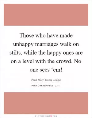 Those who have made unhappy marriages walk on stilts, while the happy ones are on a level with the crowd. No one sees ‘em! Picture Quote #1