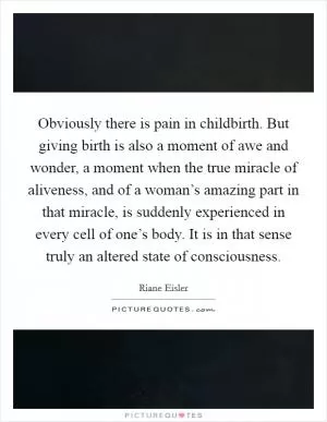 Obviously there is pain in childbirth. But giving birth is also a moment of awe and wonder, a moment when the true miracle of aliveness, and of a woman’s amazing part in that miracle, is suddenly experienced in every cell of one’s body. It is in that sense truly an altered state of consciousness Picture Quote #1