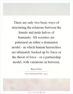 There are only two basic ways of structuring the relations between the female and male halves of humanity. All societies are patterned on either a dominator model - in which human hierarchies are ultimately backed up by force or the threat of force - or a partnership model, with variations in between Picture Quote #1