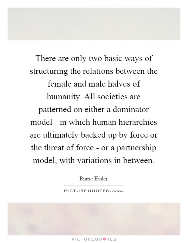 There are only two basic ways of structuring the relations between the female and male halves of humanity. All societies are patterned on either a dominator model - in which human hierarchies are ultimately backed up by force or the threat of force - or a partnership model, with variations in between Picture Quote #1