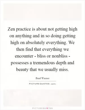 Zen practice is about not getting high on anything and in so doing getting high on absolutely everything. We then find that everything we encounter - bliss or nonbliss - possesses a tremendous depth and beauty that we usually miss Picture Quote #1