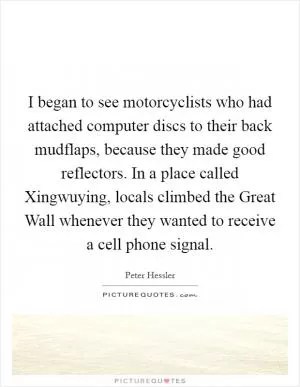 I began to see motorcyclists who had attached computer discs to their back mudflaps, because they made good reflectors. In a place called Xingwuying, locals climbed the Great Wall whenever they wanted to receive a cell phone signal Picture Quote #1