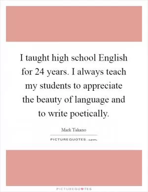 I taught high school English for 24 years. I always teach my students to appreciate the beauty of language and to write poetically Picture Quote #1
