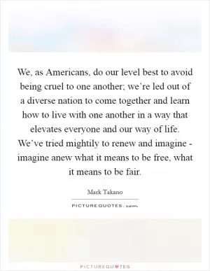 We, as Americans, do our level best to avoid being cruel to one another; we’re led out of a diverse nation to come together and learn how to live with one another in a way that elevates everyone and our way of life. We’ve tried mightily to renew and imagine - imagine anew what it means to be free, what it means to be fair Picture Quote #1