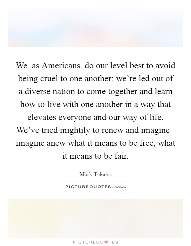 We, as Americans, do our level best to avoid being cruel to one another; we're led out of a diverse nation to come together and learn how to live with one another in a way that elevates everyone and our way of life. We've tried mightily to renew and imagine - imagine anew what it means to be free, what it means to be fair Picture Quote #1