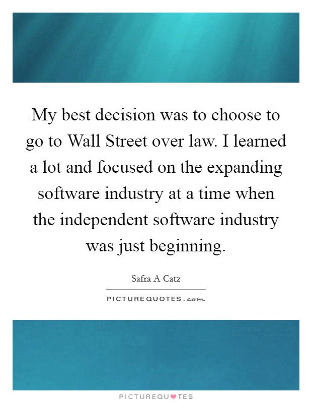 My best decision was to choose to go to Wall Street over law. I learned a lot and focused on the expanding software industry at a time when the independent software industry was just beginning Picture Quote #1