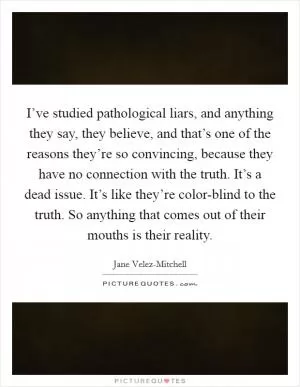 I’ve studied pathological liars, and anything they say, they believe, and that’s one of the reasons they’re so convincing, because they have no connection with the truth. It’s a dead issue. It’s like they’re color-blind to the truth. So anything that comes out of their mouths is their reality Picture Quote #1