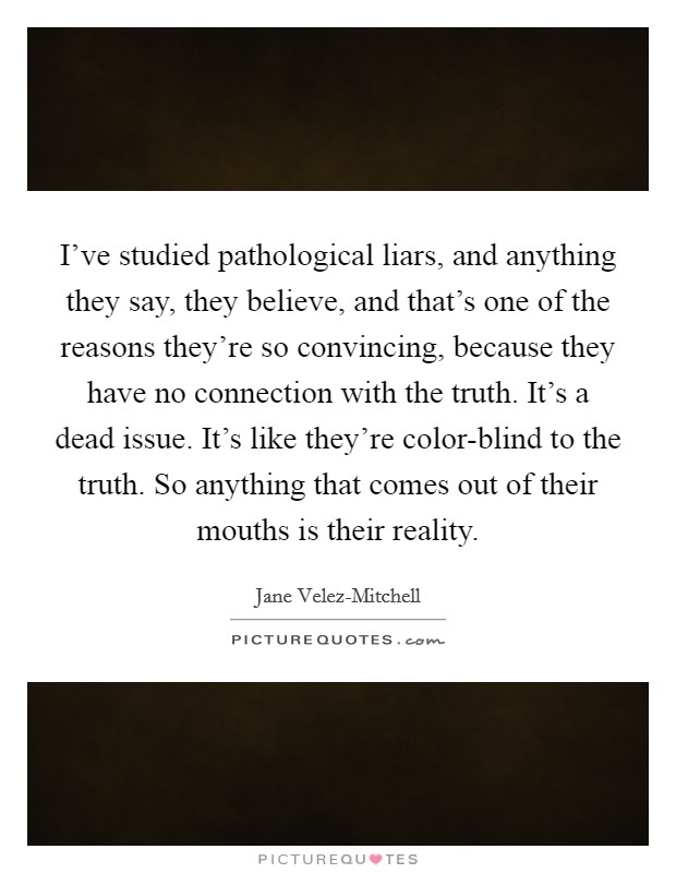 I've studied pathological liars, and anything they say, they believe, and that's one of the reasons they're so convincing, because they have no connection with the truth. It's a dead issue. It's like they're color-blind to the truth. So anything that comes out of their mouths is their reality Picture Quote #1