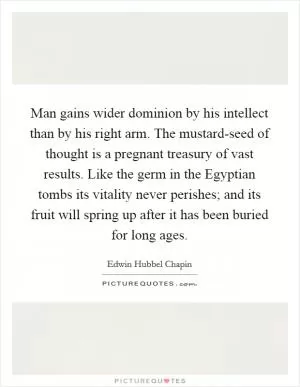 Man gains wider dominion by his intellect than by his right arm. The mustard-seed of thought is a pregnant treasury of vast results. Like the germ in the Egyptian tombs its vitality never perishes; and its fruit will spring up after it has been buried for long ages Picture Quote #1