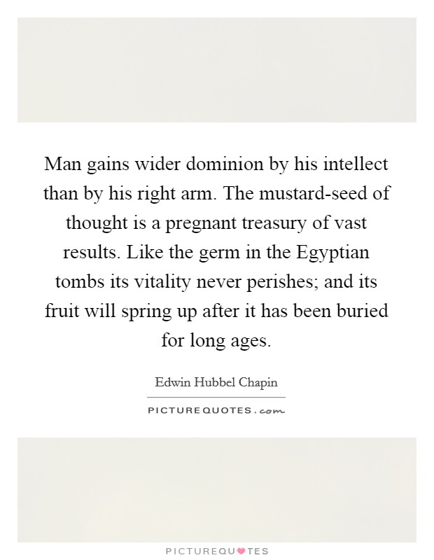 Man gains wider dominion by his intellect than by his right arm. The mustard-seed of thought is a pregnant treasury of vast results. Like the germ in the Egyptian tombs its vitality never perishes; and its fruit will spring up after it has been buried for long ages Picture Quote #1