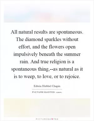 All natural results are spontaneous. The diamond sparkles without effort, and the flowers open impulsively beneath the summer rain. And true religion is a spontaneous thing,--as natural as it is to weep, to love, or to rejoice Picture Quote #1