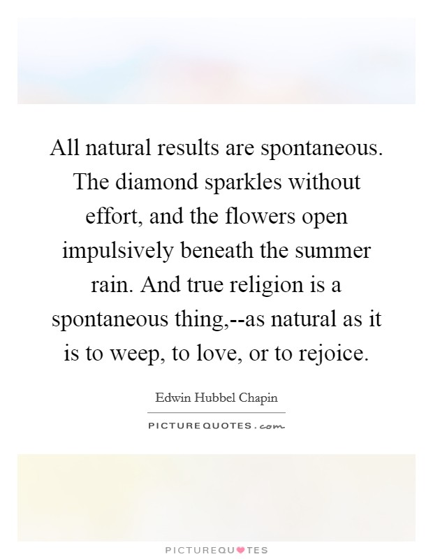 All natural results are spontaneous. The diamond sparkles without effort, and the flowers open impulsively beneath the summer rain. And true religion is a spontaneous thing,--as natural as it is to weep, to love, or to rejoice Picture Quote #1