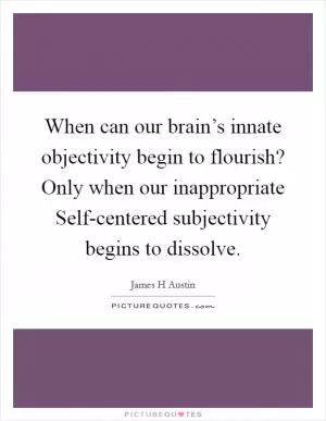 When can our brain’s innate objectivity begin to flourish? Only when our inappropriate Self-centered subjectivity begins to dissolve Picture Quote #1