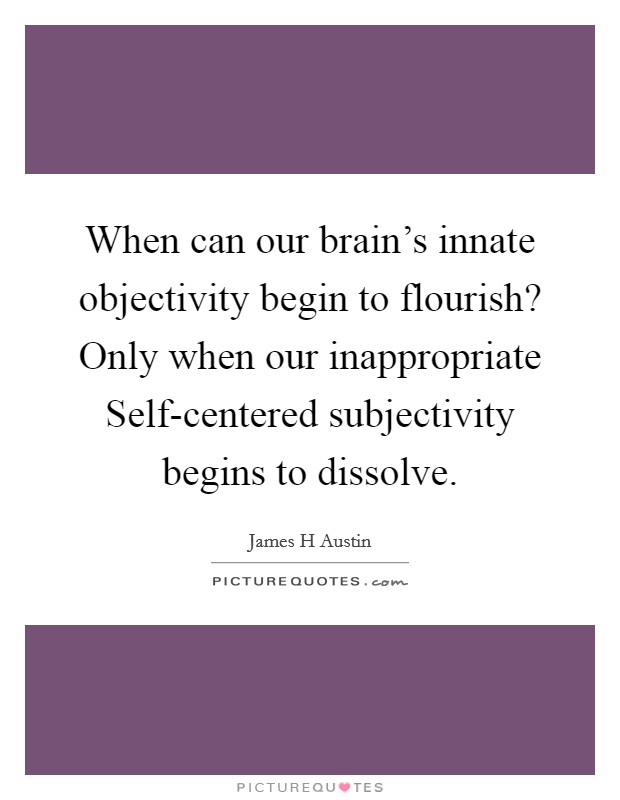 When can our brain's innate objectivity begin to flourish? Only when our inappropriate Self-centered subjectivity begins to dissolve Picture Quote #1