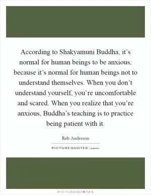 According to Shakyamuni Buddha, it’s normal for human beings to be anxious, because it’s normal for human beings not to understand themselves. When you don’t understand yourself, you’re uncomfortable and scared. When you realize that you’re anxious, Buddha’s teaching is to practice being patient with it Picture Quote #1