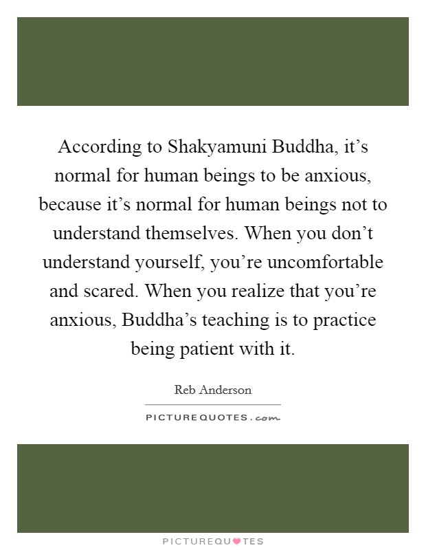 According to Shakyamuni Buddha, it's normal for human beings to be anxious, because it's normal for human beings not to understand themselves. When you don't understand yourself, you're uncomfortable and scared. When you realize that you're anxious, Buddha's teaching is to practice being patient with it Picture Quote #1