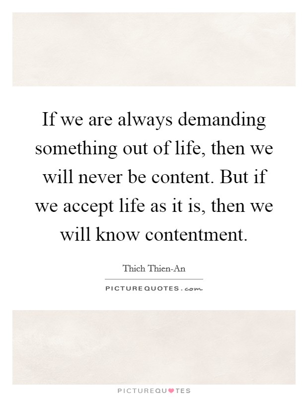If we are always demanding something out of life, then we will never be content. But if we accept life as it is, then we will know contentment Picture Quote #1