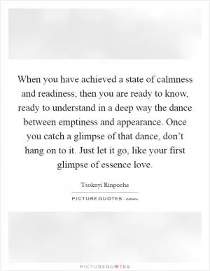 When you have achieved a state of calmness and readiness, then you are ready to know, ready to understand in a deep way the dance between emptiness and appearance. Once you catch a glimpse of that dance, don’t hang on to it. Just let it go, like your first glimpse of essence love Picture Quote #1