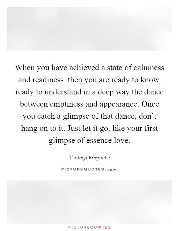 When you have achieved a state of calmness and readiness, then you are ready to know, ready to understand in a deep way the dance between emptiness and appearance. Once you catch a glimpse of that dance, don't hang on to it. Just let it go, like your first glimpse of essence love Picture Quote #1