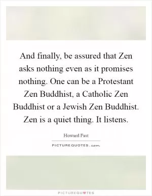 And finally, be assured that Zen asks nothing even as it promises nothing. One can be a Protestant Zen Buddhist, a Catholic Zen Buddhist or a Jewish Zen Buddhist. Zen is a quiet thing. It listens Picture Quote #1