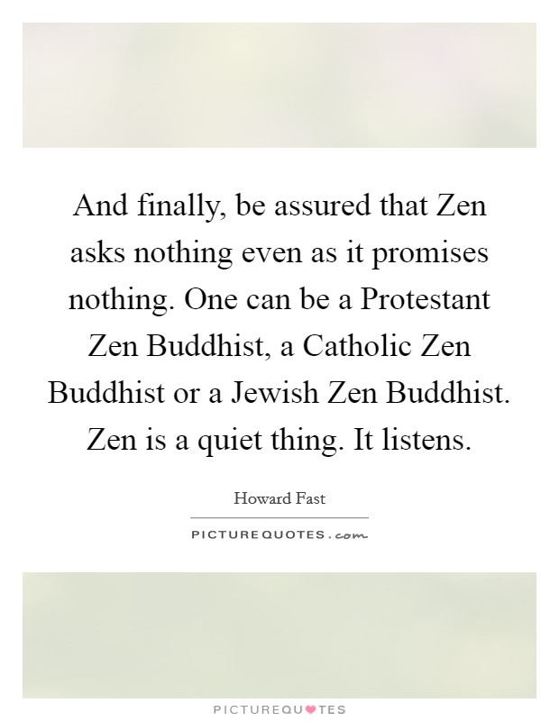 And finally, be assured that Zen asks nothing even as it promises nothing. One can be a Protestant Zen Buddhist, a Catholic Zen Buddhist or a Jewish Zen Buddhist. Zen is a quiet thing. It listens Picture Quote #1