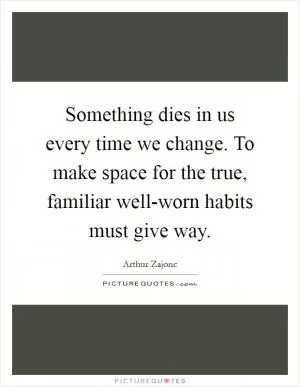 Something dies in us every time we change. To make space for the true, familiar well-worn habits must give way Picture Quote #1