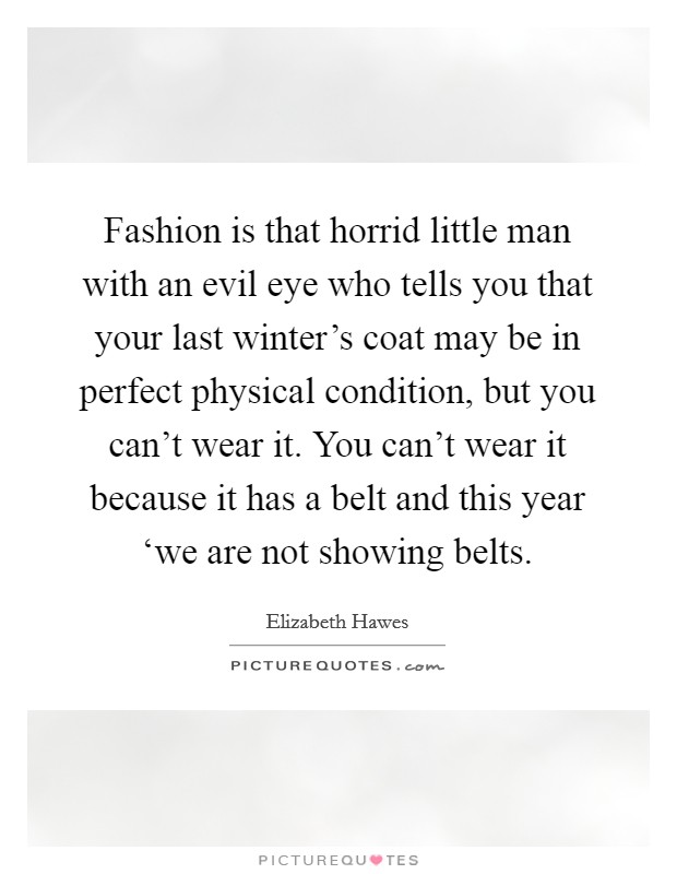 Fashion is that horrid little man with an evil eye who tells you that your last winter's coat may be in perfect physical condition, but you can't wear it. You can't wear it because it has a belt and this year ‘we are not showing belts Picture Quote #1