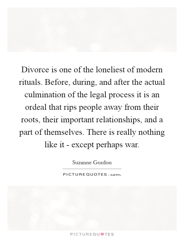 Divorce is one of the loneliest of modern rituals. Before, during, and after the actual culmination of the legal process it is an ordeal that rips people away from their roots, their important relationships, and a part of themselves. There is really nothing like it - except perhaps war Picture Quote #1