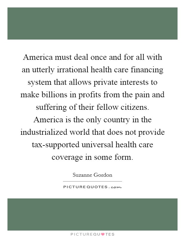 America must deal once and for all with an utterly irrational health care financing system that allows private interests to make billions in profits from the pain and suffering of their fellow citizens. America is the only country in the industrialized world that does not provide tax-supported universal health care coverage in some form Picture Quote #1