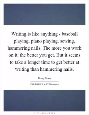 Writing is like anything - baseball playing, piano playing, sewing, hammering nails. The more you work on it, the better you get. But it seems to take a longer time to get better at writing than hammering nails Picture Quote #1