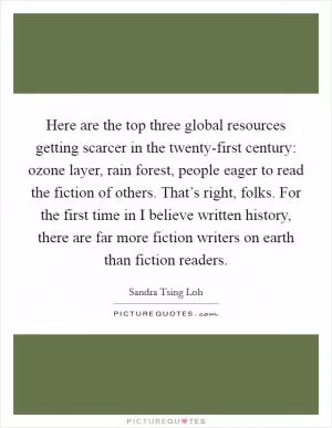 Here are the top three global resources getting scarcer in the twenty-first century: ozone layer, rain forest, people eager to read the fiction of others. That’s right, folks. For the first time in I believe written history, there are far more fiction writers on earth than fiction readers Picture Quote #1