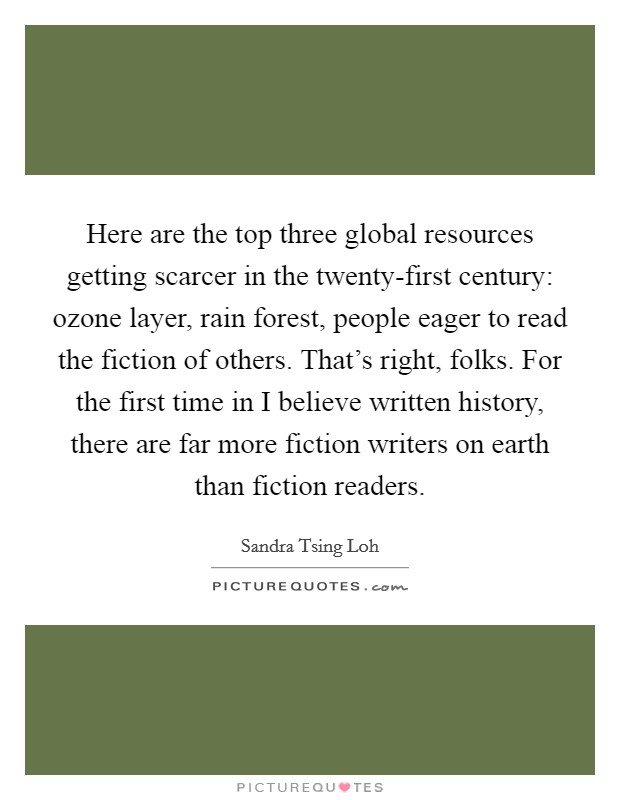 Here are the top three global resources getting scarcer in the twenty-first century: ozone layer, rain forest, people eager to read the fiction of others. That's right, folks. For the first time in I believe written history, there are far more fiction writers on earth than fiction readers Picture Quote #1