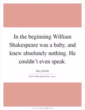 In the beginning William Shakespeare was a baby, and knew absolutely nothing. He couldn’t even speak Picture Quote #1