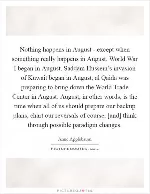 Nothing happens in August - except when something really happens in August. World War I began in August, Saddam Hussein’s invasion of Kuwait began in August, al Qaida was preparing to bring down the World Trade Center in August. August, in other words, is the time when all of us should prepare our backup plans, chart our reversals of course, [and] think through possible paradigm changes Picture Quote #1