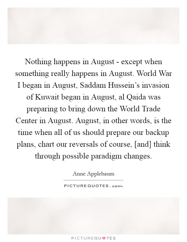 Nothing happens in August - except when something really happens in August. World War I began in August, Saddam Hussein's invasion of Kuwait began in August, al Qaida was preparing to bring down the World Trade Center in August. August, in other words, is the time when all of us should prepare our backup plans, chart our reversals of course, [and] think through possible paradigm changes Picture Quote #1