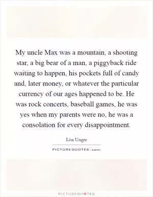 My uncle Max was a mountain, a shooting star, a big bear of a man, a piggyback ride waiting to happen, his pockets full of candy and, later money, or whatever the particular currency of our ages happened to be. He was rock concerts, baseball games, he was yes when my parents were no, he was a consolation for every disappointment Picture Quote #1