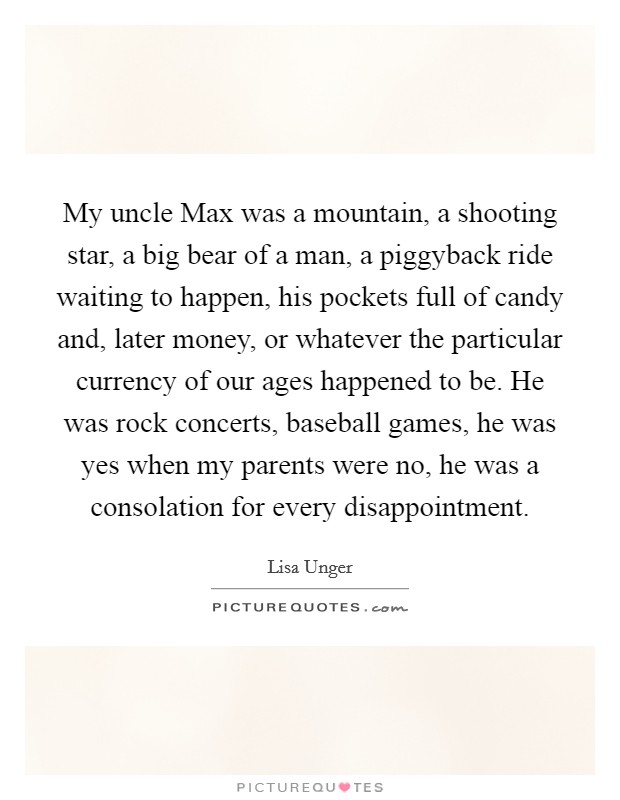 My uncle Max was a mountain, a shooting star, a big bear of a man, a piggyback ride waiting to happen, his pockets full of candy and, later money, or whatever the particular currency of our ages happened to be. He was rock concerts, baseball games, he was yes when my parents were no, he was a consolation for every disappointment Picture Quote #1