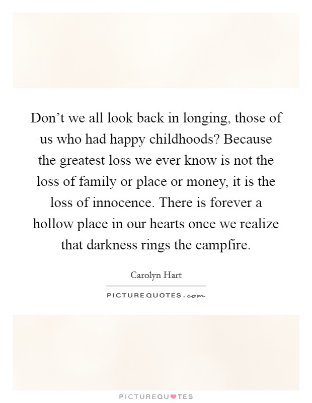 Don't we all look back in longing, those of us who had happy childhoods? Because the greatest loss we ever know is not the loss of family or place or money, it is the loss of innocence. There is forever a hollow place in our hearts once we realize that darkness rings the campfire Picture Quote #1