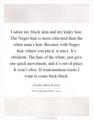 I adore my black skin and my kinky hair. The Negro hair is more educated than the white man’s hair. Because with Negro hair, where you put it, it stays. It’s obedient. The hair of the white, just give one quick movement, and it’s out of place. It won’t obey. If reincarnation exists I want to come back black Picture Quote #1