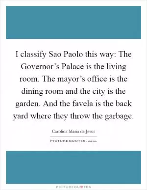 I classify Sao Paolo this way: The Governor’s Palace is the living room. The mayor’s office is the dining room and the city is the garden. And the favela is the back yard where they throw the garbage Picture Quote #1